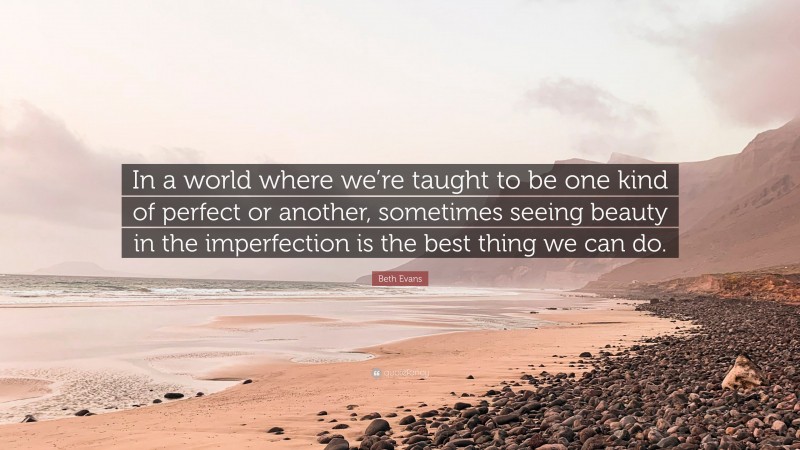 Beth Evans Quote: “In a world where we’re taught to be one kind of perfect or another, sometimes seeing beauty in the imperfection is the best thing we can do.”