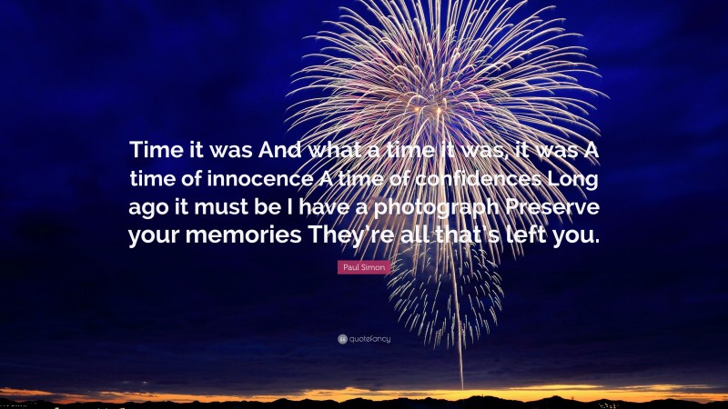 Paul Simon Quote: “Time it was And what a time it was, it was A time of innocence A time of confidences Long ago it must be I have a photograph Preserve your memories They’re all that’s left you.”