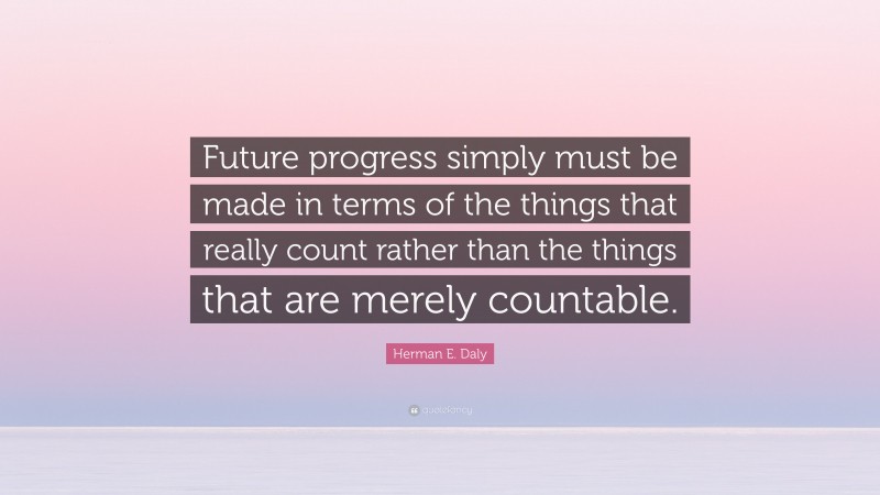 Herman E. Daly Quote: “Future progress simply must be made in terms of the things that really count rather than the things that are merely countable.”