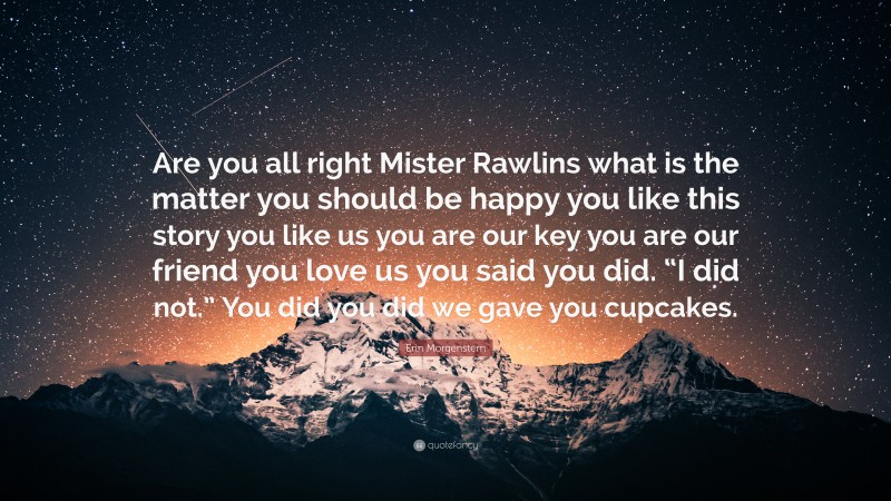 Erin Morgenstern Quote: “Are you all right Mister Rawlins what is the matter you should be happy you like this story you like us you are our key you are our friend you love us you said you did. “I did not.” You did you did we gave you cupcakes.”