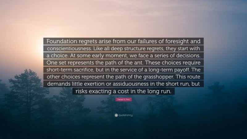 Daniel H. Pink Quote: “Foundation regrets arise from our failures of foresight and conscientiousness. Like all deep structure regrets, they start with a choice. At some early moment, we face a series of decisions. One set represents the path of the ant. These choices require short-term sacrifice, but in the service of a long-term payoff. The other choices represent the path of the grasshopper. This route demands little exertion or assiduousness in the short run, but risks exacting a cost in the long run.”