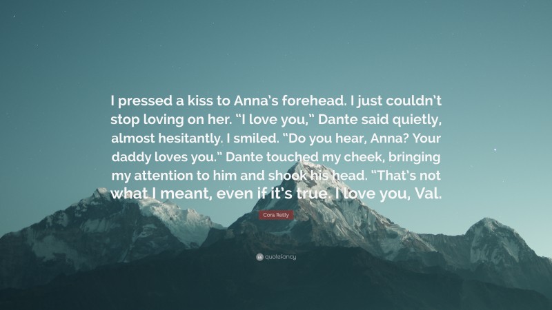 Cora Reilly Quote: “I pressed a kiss to Anna’s forehead. I just couldn’t stop loving on her. “I love you,” Dante said quietly, almost hesitantly. I smiled. “Do you hear, Anna? Your daddy loves you.” Dante touched my cheek, bringing my attention to him and shook his head. “That’s not what I meant, even if it’s true. I love you, Val.”