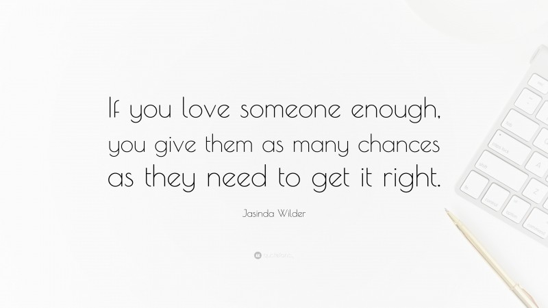 Jasinda Wilder Quote: “If you love someone enough, you give them as many chances as they need to get it right.”