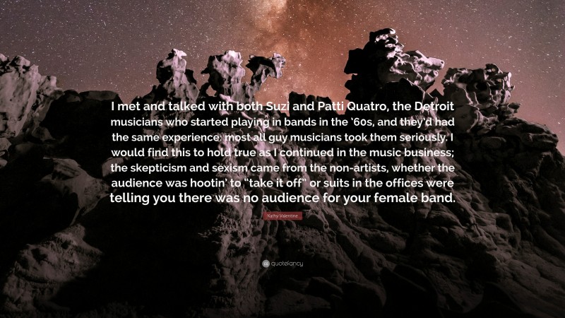 Kathy Valentine Quote: “I met and talked with both Suzi and Patti Quatro, the Detroit musicians who started playing in bands in the ’60s, and they’d had the same experience: most all guy musicians took them seriously. I would find this to hold true as I continued in the music business; the skepticism and sexism came from the non-artists, whether the audience was hootin’ to “take it off” or suits in the offices were telling you there was no audience for your female band.”