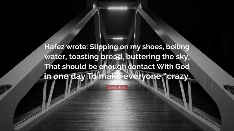 Gregory Boyle Quote: “Hafez wrote: Slipping on my shoes, boiling water, toasting bread, buttering the sky, That should be enough contact With God in one day To make everyone “crazy.”