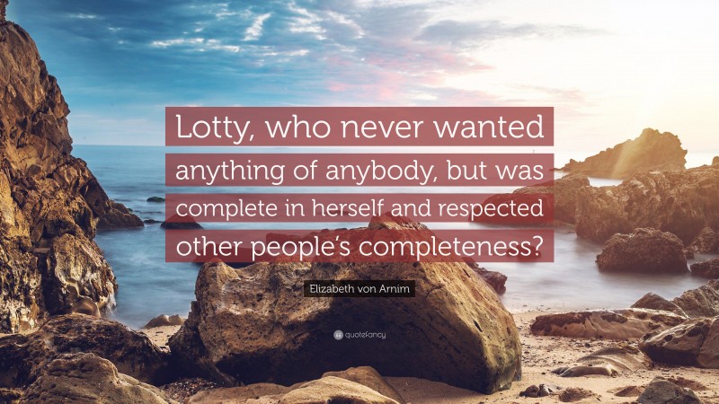 Elizabeth von Arnim Quote: “Lotty, who never wanted anything of anybody, but was complete in herself and respected other people’s completeness?”