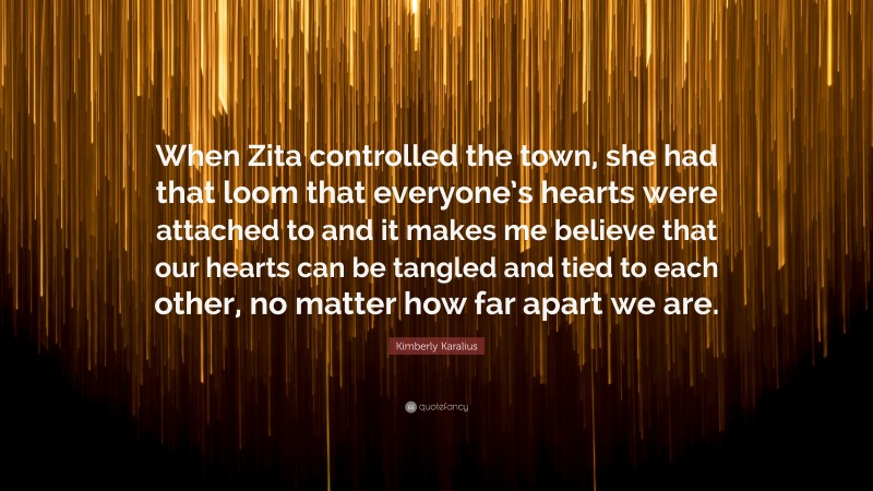 Kimberly Karalius Quote: “When Zita controlled the town, she had that loom that everyone’s hearts were attached to and it makes me believe that our hearts can be tangled and tied to each other, no matter how far apart we are.”