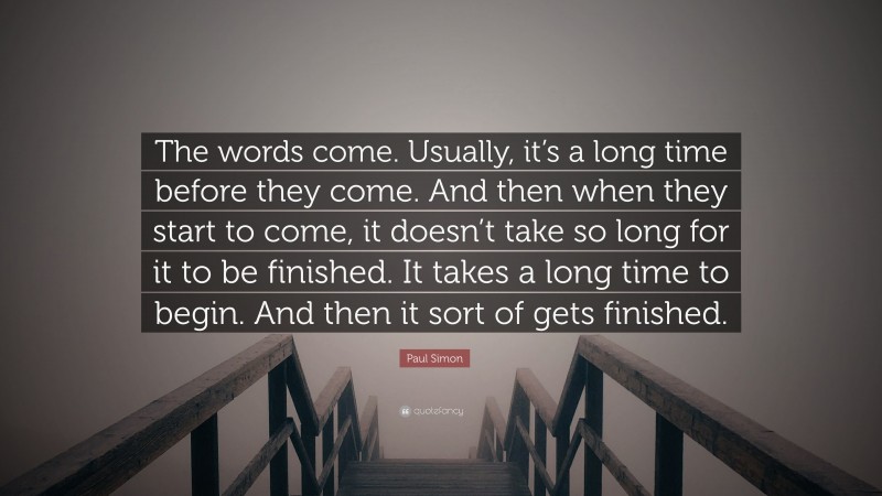 Paul Simon Quote: “The words come. Usually, it’s a long time before they come. And then when they start to come, it doesn’t take so long for it to be finished. It takes a long time to begin. And then it sort of gets finished.”