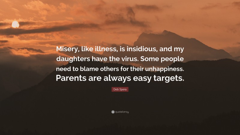 Deb Spera Quote: “Misery, like illness, is insidious, and my daughters have the virus. Some people need to blame others for their unhappiness. Parents are always easy targets.”