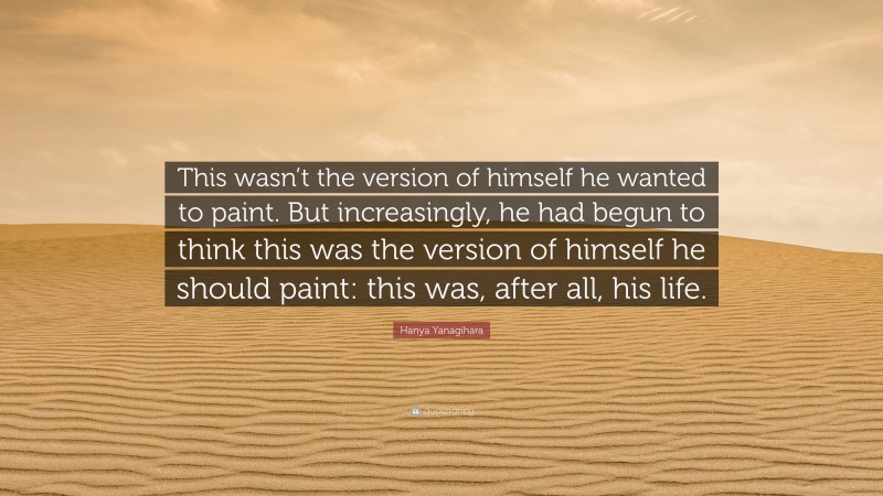 Hanya Yanagihara Quote: “This wasn’t the version of himself he wanted to paint. But increasingly, he had begun to think this was the version of himself he should paint: this was, after all, his life.”
