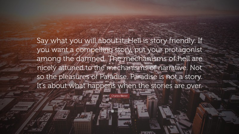 Charles Baxter Quote: “Say what you will about it, Hell is story friendly. If you want a compelling story, put your protagonist among the damned. The mechanisms of hell are nicely attuned to the mechanisms of narrative. Not so the pleasures of Paradise. Paradise is not a story. It’s about what happens when the stories are over.”