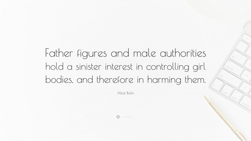Alice Bolin Quote: “Father figures and male authorities hold a sinister interest in controlling girl bodies, and therefore in harming them.”