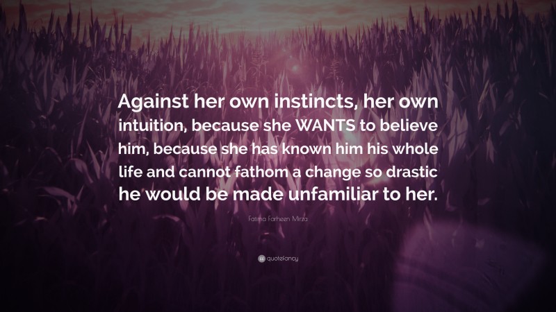 Fatima Farheen Mirza Quote: “Against her own instincts, her own intuition, because she WANTS to believe him, because she has known him his whole life and cannot fathom a change so drastic he would be made unfamiliar to her.”