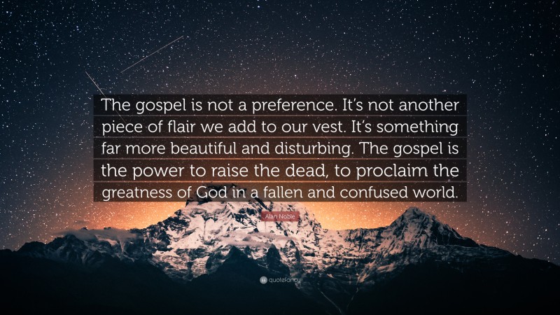 Alan Noble Quote: “The gospel is not a preference. It’s not another piece of flair we add to our vest. It’s something far more beautiful and disturbing. The gospel is the power to raise the dead, to proclaim the greatness of God in a fallen and confused world.”