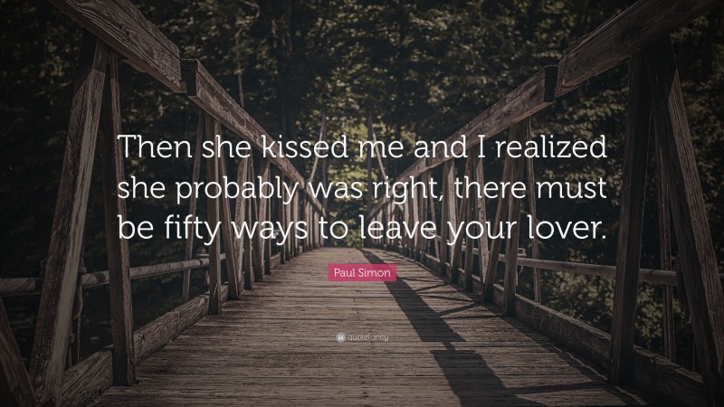 Paul Simon Quote: “Then she kissed me and I realized she probably was right, there must be fifty ways to leave your lover.”