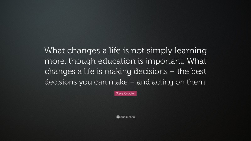 Steve Goodier Quote: “What changes a life is not simply learning more, though education is important. What changes a life is making decisions – the best decisions you can make – and acting on them.”