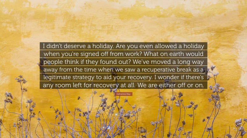 Katherine May Quote: “I didn’t deserve a holiday. Are you even allowed a holiday when you’re signed off from work? What on earth would people think if they found out? We’ve moved a long way away from the time when we saw a recuperative break as a legitimate strategy to aid your recovery. I wonder if there’s any room left for recovery at all. We are either off or on.”