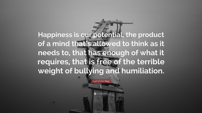 Katherine May Quote: “Happiness is our potential, the product of a mind that’s allowed to think as it needs to, that has enough of what it requires, that is free of the terrible weight of bullying and humiliation.”