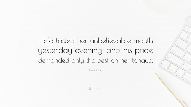 Tessa Bailey Quote: “He’d tasted her unbelievable mouth yesterday evening, and his pride demanded only the best on her tongue.”