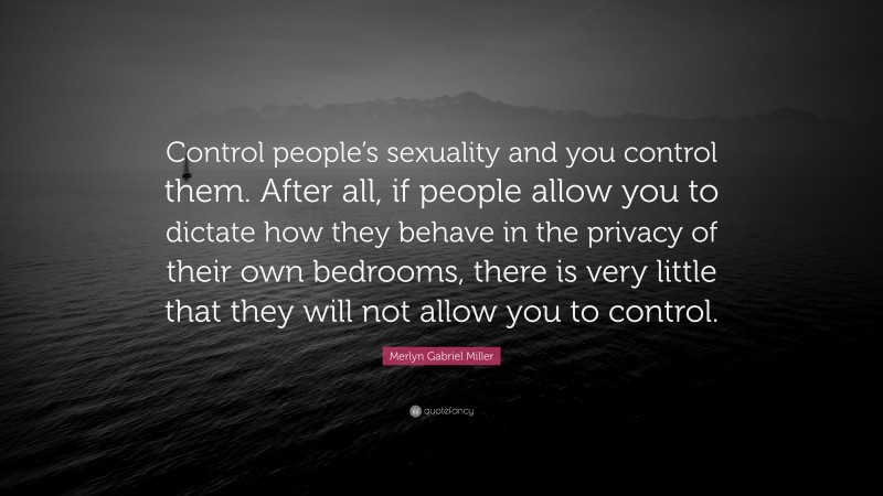 Merlyn Gabriel Miller Quote: “Control people’s sexuality and you control them. After all, if people allow you to dictate how they behave in the privacy of their own bedrooms, there is very little that they will not allow you to control.”