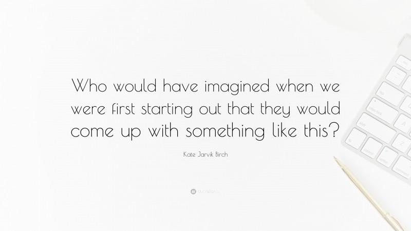 Kate Jarvik Birch Quote: “Who would have imagined when we were first starting out that they would come up with something like this?”