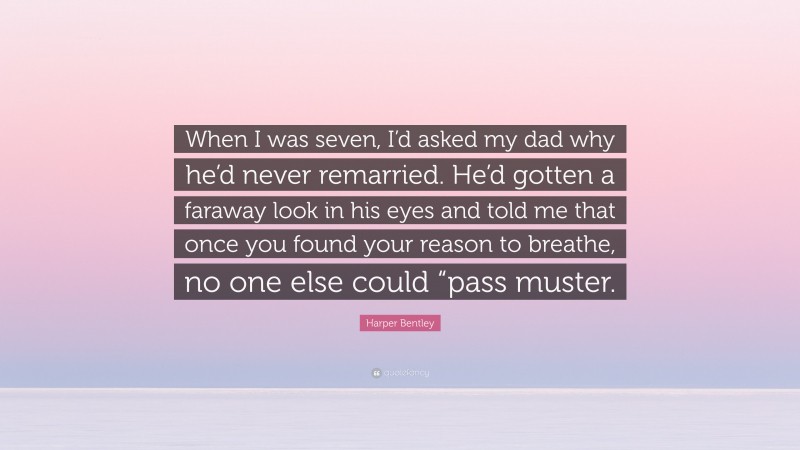 Harper Bentley Quote: “When I was seven, I’d asked my dad why he’d never remarried. He’d gotten a faraway look in his eyes and told me that once you found your reason to breathe, no one else could “pass muster.”