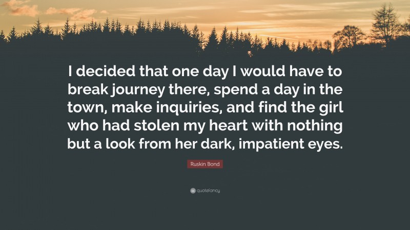 Ruskin Bond Quote: “I decided that one day I would have to break journey there, spend a day in the town, make inquiries, and find the girl who had stolen my heart with nothing but a look from her dark, impatient eyes.”