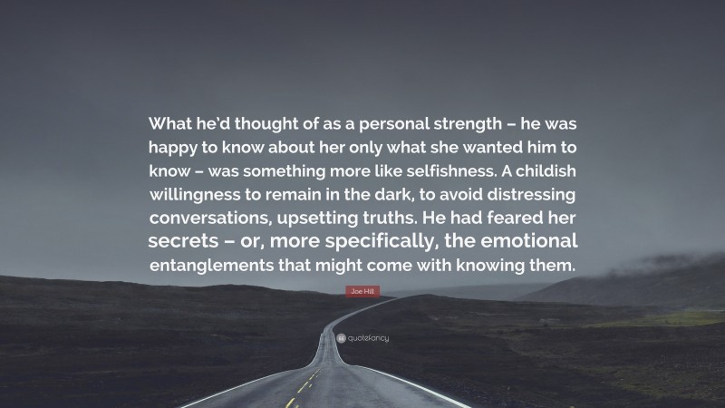 Joe Hill Quote: “What he’d thought of as a personal strength – he was happy to know about her only what she wanted him to know – was something more like selfishness. A childish willingness to remain in the dark, to avoid distressing conversations, upsetting truths. He had feared her secrets – or, more specifically, the emotional entanglements that might come with knowing them.”