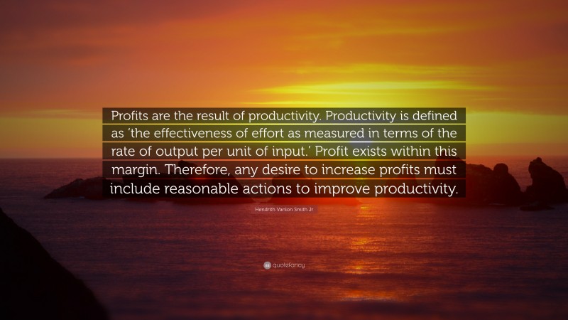 Hendrith Vanlon Smith Jr Quote: “Profits are the result of productivity. Productivity is defined as ‘the effectiveness of effort as measured in terms of the rate of output per unit of input.’ Profit exists within this margin. Therefore, any desire to increase profits must include reasonable actions to improve productivity.”