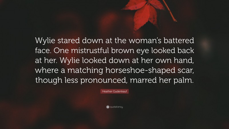 Heather Gudenkauf Quote: “Wylie stared down at the woman’s battered face. One mistrustful brown eye looked back at her. Wylie looked down at her own hand, where a matching horseshoe-shaped scar, though less pronounced, marred her palm.”