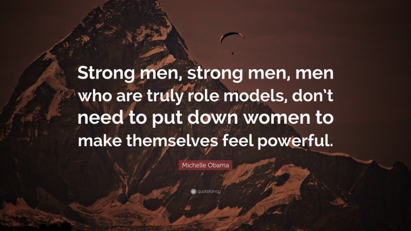 Michelle Obama Quote: “Strong men, strong men, men who are truly role models, don’t need to put down women to make themselves feel powerful.”