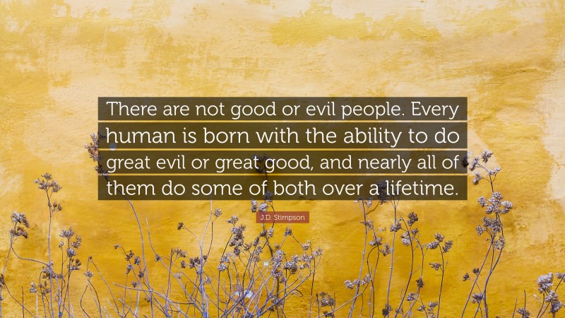 J.D. Stimpson Quote: “There are not good or evil people. Every human is born with the ability to do great evil or great good, and nearly all of them do some of both over a lifetime.”