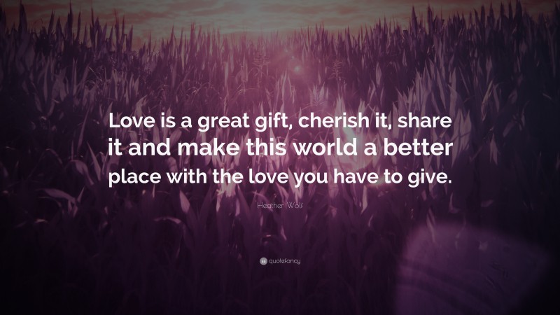 Heather Wolf Quote: “Love is a great gift, cherish it, share it and make this world a better place with the love you have to give.”