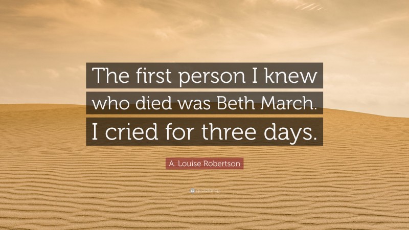 A. Louise Robertson Quote: “The first person I knew who died was Beth March. I cried for three days.”