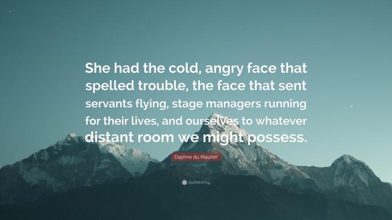 Daphne du Maurier Quote: “She had the cold, angry face that spelled trouble, the face that sent servants flying, stage managers running for their lives, and ourselves to whatever distant room we might possess.”