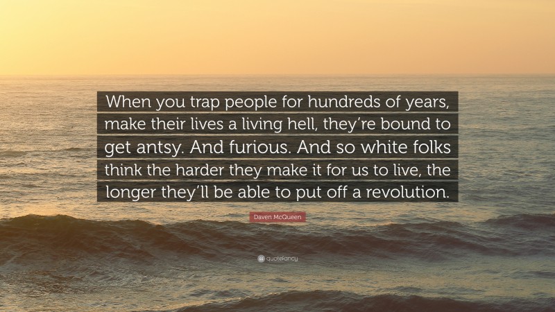 Daven McQueen Quote: “When you trap people for hundreds of years, make their lives a living hell, they’re bound to get antsy. And furious. And so white folks think the harder they make it for us to live, the longer they’ll be able to put off a revolution.”