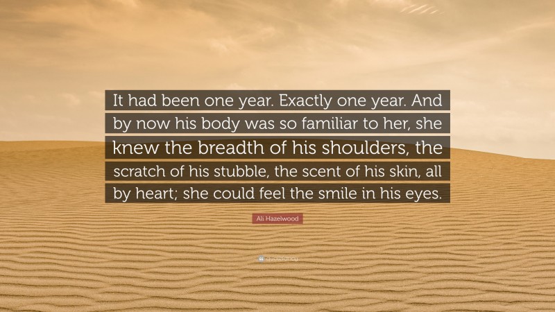 Ali Hazelwood Quote: “It had been one year. Exactly one year. And by now his body was so familiar to her, she knew the breadth of his shoulders, the scratch of his stubble, the scent of his skin, all by heart; she could feel the smile in his eyes.”