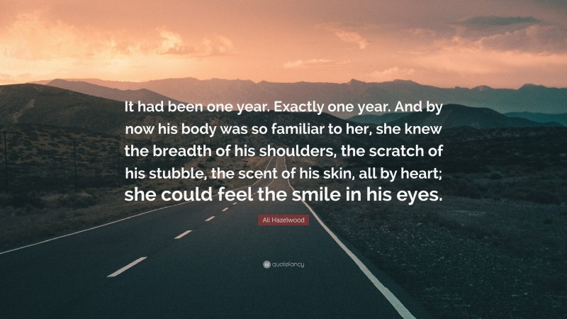 Ali Hazelwood Quote: “It had been one year. Exactly one year. And by now his body was so familiar to her, she knew the breadth of his shoulders, the scratch of his stubble, the scent of his skin, all by heart; she could feel the smile in his eyes.”