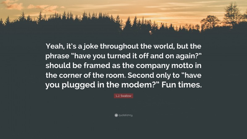 L.J. Swallow Quote: “Yeah, it’s a joke throughout the world, but the phrase “have you turned it off and on again?” should be framed as the company motto in the corner of the room. Second only to “have you plugged in the modem?” Fun times.”