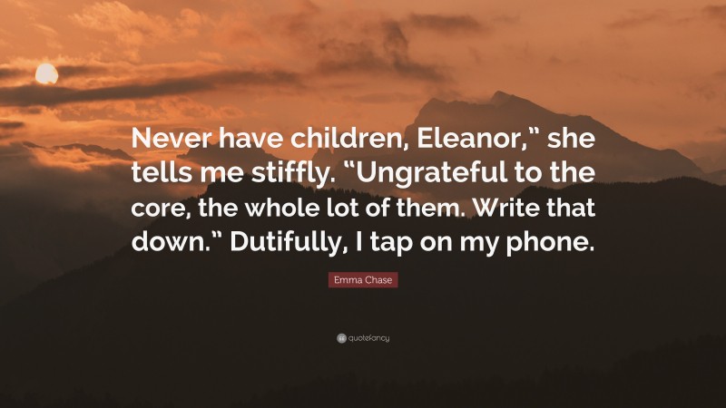 Emma Chase Quote: “Never have children, Eleanor,” she tells me stiffly. “Ungrateful to the core, the whole lot of them. Write that down.” Dutifully, I tap on my phone.”