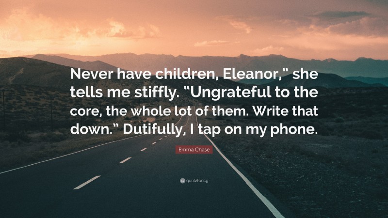 Emma Chase Quote: “Never have children, Eleanor,” she tells me stiffly. “Ungrateful to the core, the whole lot of them. Write that down.” Dutifully, I tap on my phone.”