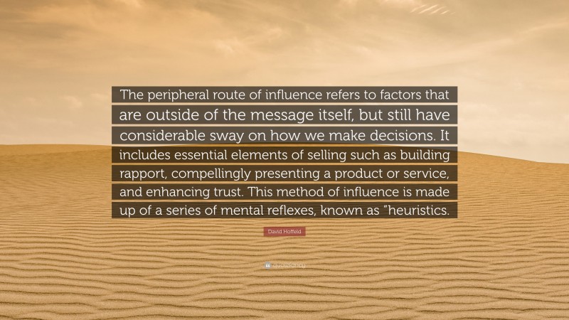 David Hoffeld Quote: “The peripheral route of influence refers to factors that are outside of the message itself, but still have considerable sway on how we make decisions. It includes essential elements of selling such as building rapport, compellingly presenting a product or service, and enhancing trust. This method of influence is made up of a series of mental reflexes, known as “heuristics.”