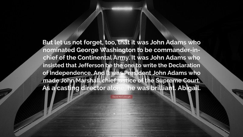 David McCullough Quote: “But let us not forget, too, that it was John Adams who nominated George Washington to be commander-in-chief of the Continental Army. It was John Adams who insisted that Jefferson be the one to write the Declaration of Independence. And it was President John Adams who made John Marshall chief justice of the Supreme Court. As a casting director alone, he was brilliant. Abigail.”