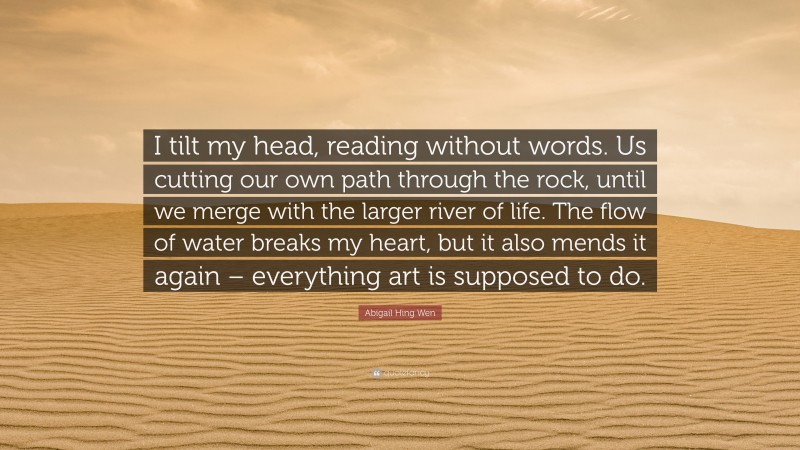 Abigail Hing Wen Quote: “I tilt my head, reading without words. Us cutting our own path through the rock, until we merge with the larger river of life. The flow of water breaks my heart, but it also mends it again – everything art is supposed to do.”