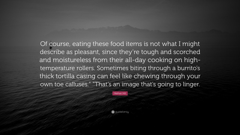 Nathan Hill Quote: “Of course, eating these food items is not what I might describe as pleasant, since they’re tough and scorched and moistureless from their all-day cooking on high-temperature rollers. Sometimes biting through a burrito’s thick tortilla casing can feel like chewing through your own toe calluses.” “That’s an image that’s going to linger.”