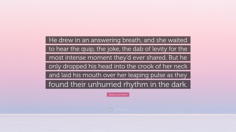 Jessica Lemmon Quote: “He drew in an answering breath, and she waited to hear the quip, the joke, the dab of levity for the most intense moment they’d ever shared. But he only dropped his head into the crook of her neck and laid his mouth over her leaping pulse as they found their unhurried rhythm in the dark.”