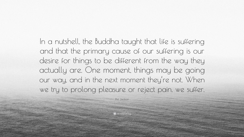 Phil Jackson Quote: “In a nutshell, the Buddha taught that life is suffering and that the primary cause of our suffering is our desire for things to be different from the way they actually are. One moment, things may be going our way, and in the next moment they’re not. When we try to prolong pleasure or reject pain, we suffer.”