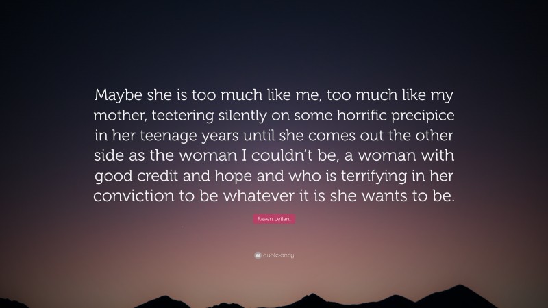 Raven Leilani Quote: “Maybe she is too much like me, too much like my mother, teetering silently on some horrific precipice in her teenage years until she comes out the other side as the woman I couldn’t be, a woman with good credit and hope and who is terrifying in her conviction to be whatever it is she wants to be.”