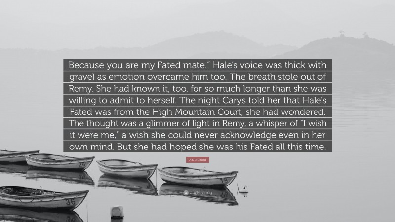 A.K. Mulford Quote: “Because you are my Fated mate.” Hale’s voice was thick with gravel as emotion overcame him too. The breath stole out of Remy. She had known it, too, for so much longer than she was willing to admit to herself. The night Carys told her that Hale’s Fated was from the High Mountain Court, she had wondered. The thought was a glimmer of light in Remy, a whisper of “I wish it were me,” a wish she could never acknowledge even in her own mind. But she had hoped she was his Fated all this time.”