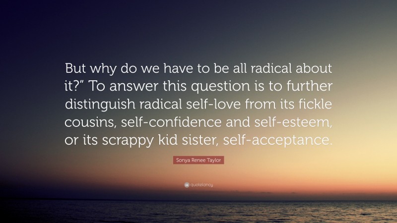 Sonya Renee Taylor Quote: “But why do we have to be all radical about it?” To answer this question is to further distinguish radical self-love from its fickle cousins, self-confidence and self-esteem, or its scrappy kid sister, self-acceptance.”